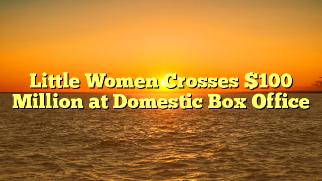 Little Women Crosses $100 Million at Domestic Box Office  
